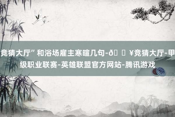 竞猜大厅”和浴场雇主寒暄几句-🔥竞猜大厅-甲级职业联赛-英雄联盟官方网站-腾讯游戏