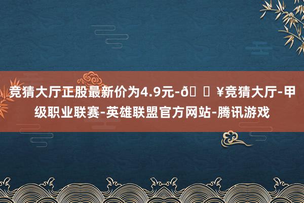 竞猜大厅正股最新价为4.9元-🔥竞猜大厅-甲级职业联赛-英雄联盟官方网站-腾讯游戏