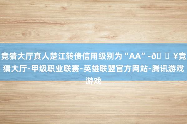竞猜大厅真人楚江转债信用级别为“AA”-🔥竞猜大厅-甲级职业联赛-英雄联盟官方网站-腾讯游戏