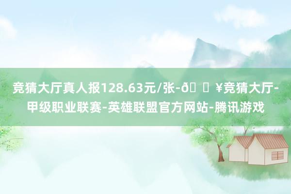 竞猜大厅真人报128.63元/张-🔥竞猜大厅-甲级职业联赛-英雄联盟官方网站-腾讯游戏