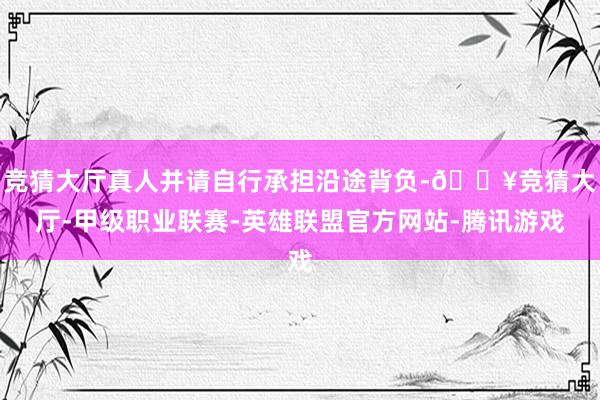 竞猜大厅真人并请自行承担沿途背负-🔥竞猜大厅-甲级职业联赛-英雄联盟官方网站-腾讯游戏