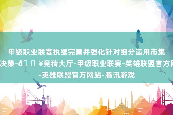 甲级职业联赛执续完善并强化针对细分运用市集的全历程科罚决策-🔥竞猜大厅-甲级职业联赛-英雄联盟官方网站-腾讯游戏