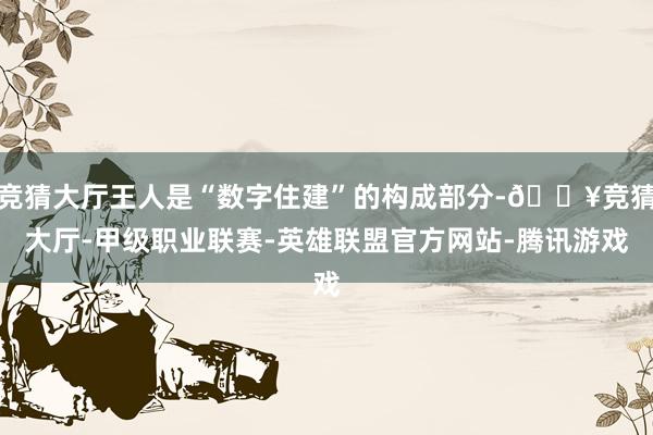 竞猜大厅王人是“数字住建”的构成部分-🔥竞猜大厅-甲级职业联赛-英雄联盟官方网站-腾讯游戏