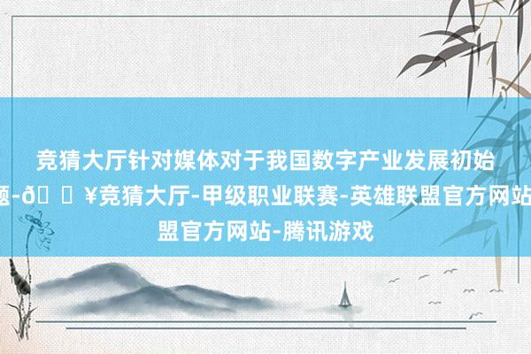 竞猜大厅 针对媒体对于我国数字产业发展初始情况的问题-🔥竞猜大厅-甲级职业联赛-英雄联盟官方网站-腾讯游戏