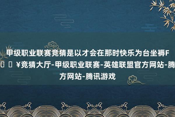 甲级职业联赛竞猜是以才会在那时快乐为台坐褥F16V-🔥竞猜大厅-甲级职业联赛-英雄联盟官方网站-腾讯游戏