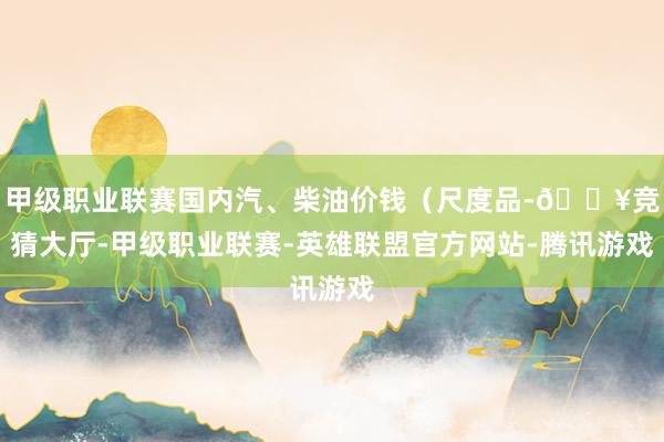 甲级职业联赛国内汽、柴油价钱(尺度品-🔥竞猜大厅-甲级职业联赛-英雄联盟官方网站-腾讯游戏