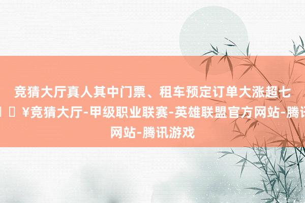 竞猜大厅真人其中门票、租车预定订单大涨超七成-🔥竞猜大厅-甲级职业联赛-英雄联盟官方网站-腾讯游戏