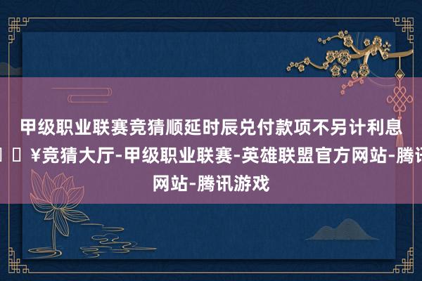 甲级职业联赛竞猜顺延时辰兑付款项不另计利息)-🔥竞猜大厅-甲级职业联赛-英雄联盟官方网站-腾讯游戏