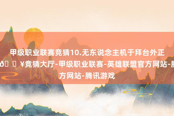 甲级职业联赛竞猜10.无东说念主机于拜台外正看穴场-🔥竞猜大厅-甲级职业联赛-英雄联盟官方网站-腾讯游戏