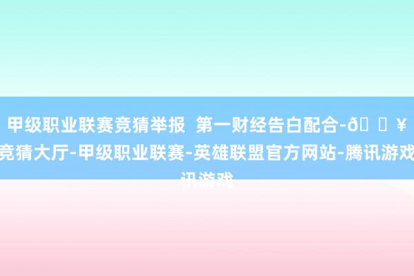 甲级职业联赛竞猜举报 第一财经告白配合-🔥竞猜大厅-甲级职业联赛-英雄联盟官方网站-腾讯游戏