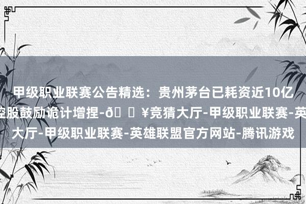 甲级职业联赛公告精选:贵州茅台已耗资近10亿元回购股份;铜峰电子控股鼓励诡计增捏-🔥竞猜大厅-甲级职业联赛-英雄联盟官方网站-腾讯游戏