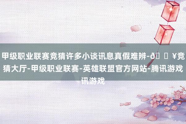 甲级职业联赛竞猜许多小谈讯息真假难辨-🔥竞猜大厅-甲级职业联赛-英雄联盟官方网站-腾讯游戏