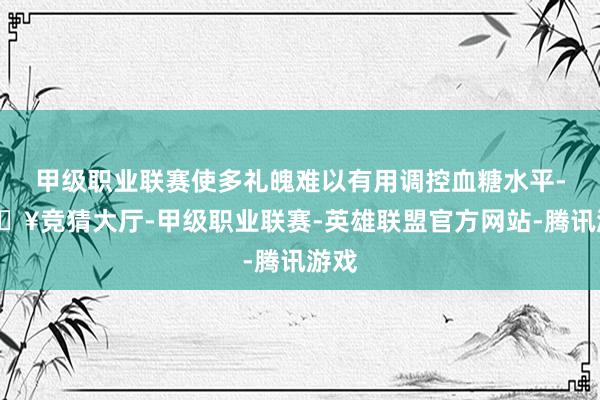 甲级职业联赛使多礼魄难以有用调控血糖水平-🔥竞猜大厅-甲级职业联赛-英雄联盟官方网站-腾讯游戏