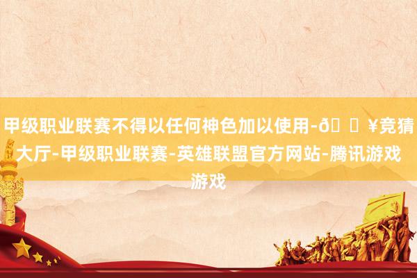 甲级职业联赛不得以任何神色加以使用-🔥竞猜大厅-甲级职业联赛-英雄联盟官方网站-腾讯游戏