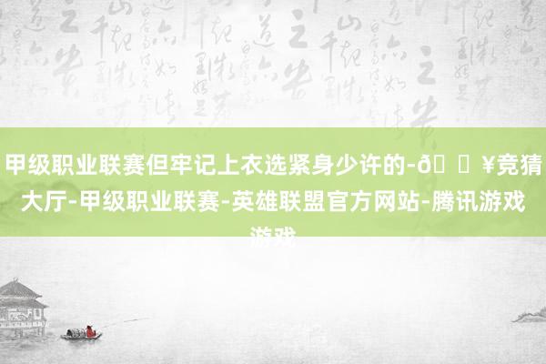 甲级职业联赛但牢记上衣选紧身少许的-🔥竞猜大厅-甲级职业联赛-英雄联盟官方网站-腾讯游戏