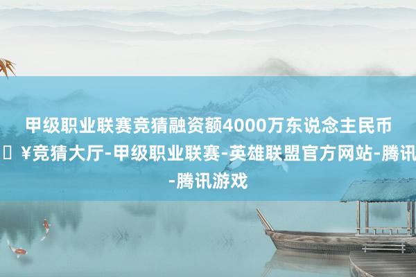 甲级职业联赛竞猜融资额4000万东说念主民币-🔥竞猜大厅-甲级职业联赛-英雄联盟官方网站-腾讯游戏