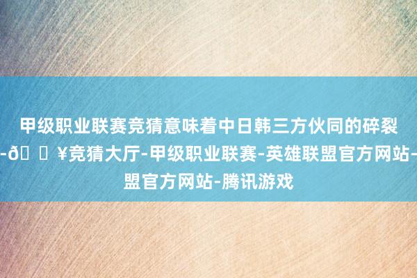 甲级职业联赛竞猜意味着中日韩三方伙同的碎裂寂静弱化-🔥竞猜大厅-甲级职业联赛-英雄联盟官方网站-腾讯游戏