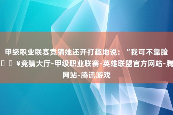 甲级职业联赛竞猜她还开打趣地说:“我可不靠脸吃饭-🔥竞猜大厅-甲级职业联赛-英雄联盟官方网站-腾讯游戏