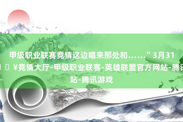 甲级职业联赛竞猜这边唱来那处和……”3月31日-🔥竞猜大厅-甲级职业联赛-英雄联盟官方网站-腾讯游戏
