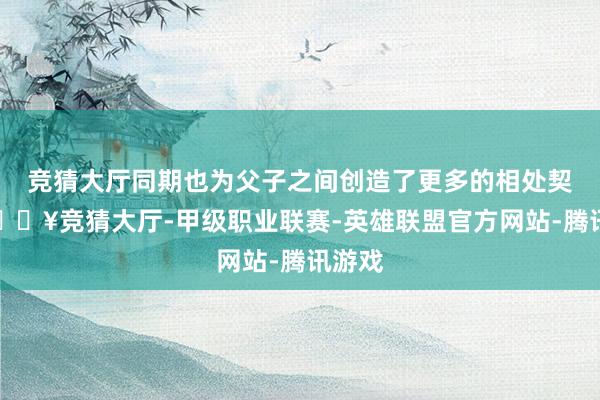 竞猜大厅同期也为父子之间创造了更多的相处契机-🔥竞猜大厅-甲级职业联赛-英雄联盟官方网站-腾讯游戏