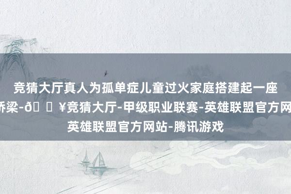 竞猜大厅真人为孤单症儿童过火家庭搭建起一座通往社会的桥梁-🔥竞猜大厅-甲级职业联赛-英雄联盟官方网站-腾讯游戏