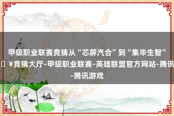 甲级职业联赛竞猜从“芯屏汽合”到“集毕生智”-🔥竞猜大厅-甲级职业联赛-英雄联盟官方网站-腾讯游戏