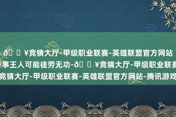 🔥竞猜大厅-甲级职业联赛-英雄联盟官方网站-腾讯游戏任何见机行事王人可能徒劳无功-🔥竞猜大厅-甲级职业联赛-英雄联盟官方网站-腾讯游戏