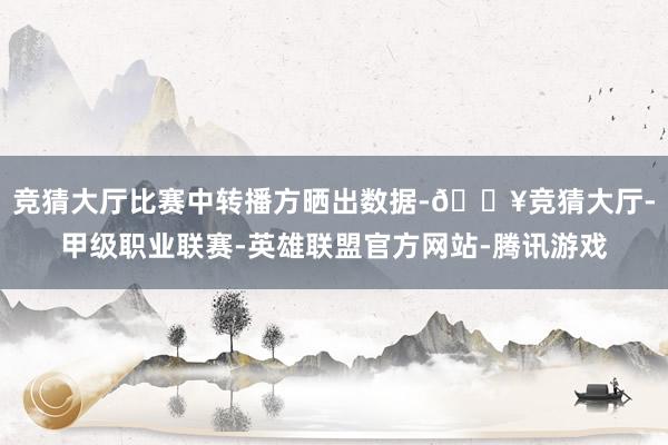 竞猜大厅比赛中转播方晒出数据-🔥竞猜大厅-甲级职业联赛-英雄联盟官方网站-腾讯游戏