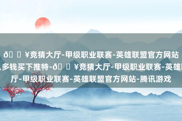 🔥竞猜大厅-甲级职业联赛-英雄联盟官方网站-腾讯游戏我方花那么多钱买下推特-🔥竞猜大厅-甲级职业联赛-英雄联盟官方网站-腾讯游戏