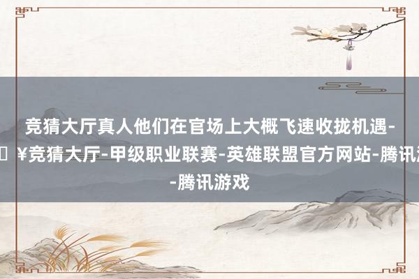 竞猜大厅真人他们在官场上大概飞速收拢机遇-🔥竞猜大厅-甲级职业联赛-英雄联盟官方网站-腾讯游戏