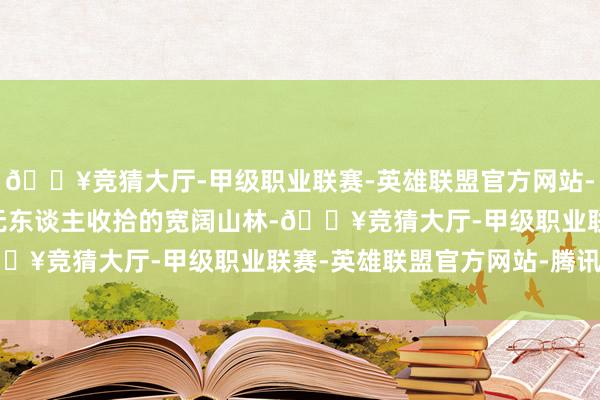 🔥竞猜大厅-甲级职业联赛-英雄联盟官方网站-腾讯游戏2. 不要参预无东谈主收拾的宽阔山林-🔥竞猜大厅-甲级职业联赛-英雄联盟官方网站-腾讯游戏