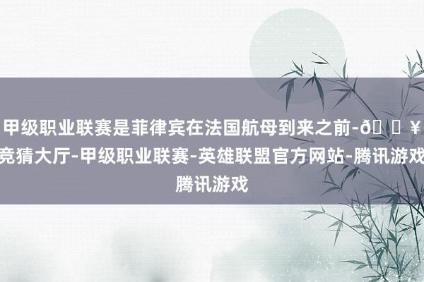 甲级职业联赛是菲律宾在法国航母到来之前-🔥竞猜大厅-甲级职业联赛-英雄联盟官方网站-腾讯游戏