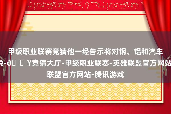 甲级职业联赛竞猜他一经告示将对钢、铝和汽车征收了关税-🔥竞猜大厅-甲级职业联赛-英雄联盟官方网站-腾讯游戏