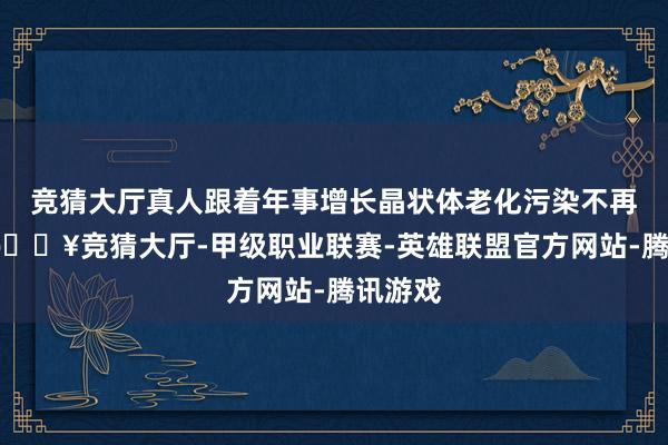 竞猜大厅真人跟着年事增长晶状体老化污染不再透明-🔥竞猜大厅-甲级职业联赛-英雄联盟官方网站-腾讯游戏