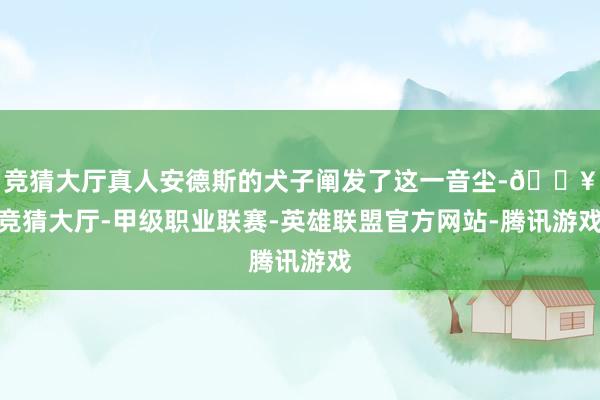 竞猜大厅真人安德斯的犬子阐发了这一音尘-🔥竞猜大厅-甲级职业联赛-英雄联盟官方网站-腾讯游戏