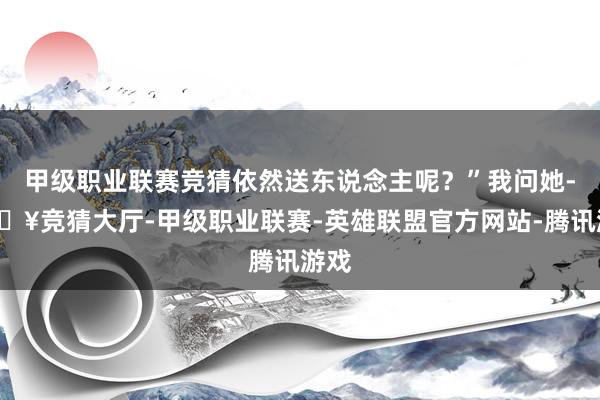 甲级职业联赛竞猜依然送东说念主呢？”我问她-🔥竞猜大厅-甲级职业联赛-英雄联盟官方网站-腾讯游戏