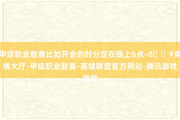 甲级职业联赛比如开会的时分定在晚上6点-🔥竞猜大厅-甲级职业联赛-英雄联盟官方网站-腾讯游戏