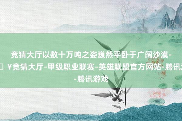 竞猜大厅以数十万吨之姿巍然平卧于广阔沙漠-🔥竞猜大厅-甲级职业联赛-英雄联盟官方网站-腾讯游戏