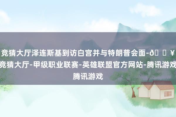 竞猜大厅泽连斯基到访白宫并与特朗普会面-🔥竞猜大厅-甲级职业联赛-英雄联盟官方网站-腾讯游戏