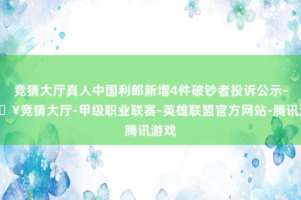 竞猜大厅真人中国利郎新增4件破钞者投诉公示-🔥竞猜大厅-甲级职业联赛-英雄联盟官方网站-腾讯游戏