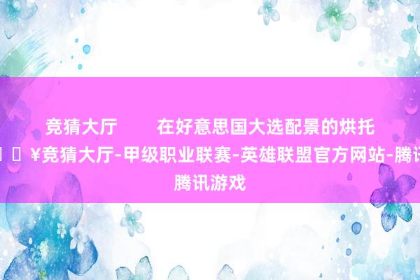 竞猜大厅 在好意思国大选配景的烘托下-🔥竞猜大厅-甲级职业联赛-英雄联盟官方网站-腾讯游戏