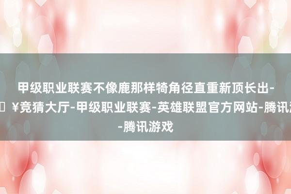甲级职业联赛不像鹿那样犄角径直重新顶长出-🔥竞猜大厅-甲级职业联赛-英雄联盟官方网站-腾讯游戏