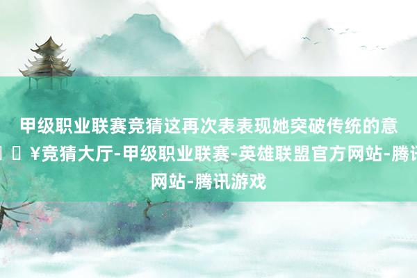 甲级职业联赛竞猜这再次表表现她突破传统的意愿-🔥竞猜大厅-甲级职业联赛-英雄联盟官方网站-腾讯游戏