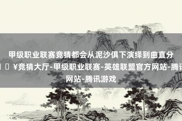 甲级职业联赛竞猜都会从泥沙俱下演绎到曲直分明-🔥竞猜大厅-甲级职业联赛-英雄联盟官方网站-腾讯游戏
