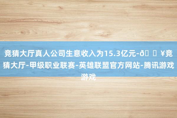 竞猜大厅真人公司生意收入为15.3亿元-🔥竞猜大厅-甲级职业联赛-英雄联盟官方网站-腾讯游戏