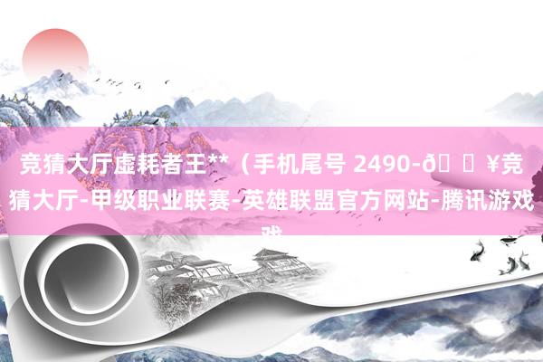 竞猜大厅虚耗者王**(手机尾号 2490-🔥竞猜大厅-甲级职业联赛-英雄联盟官方网站-腾讯游戏