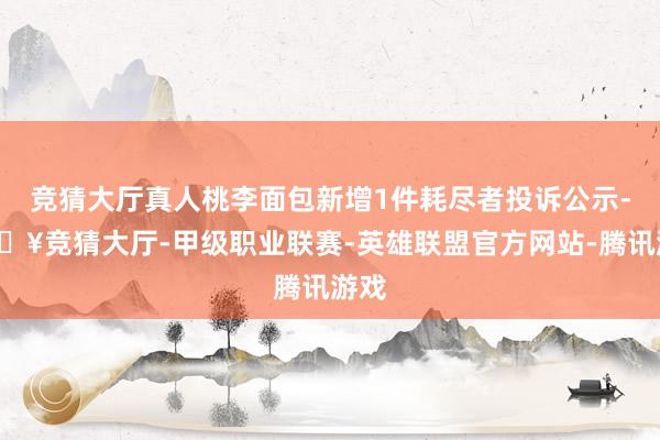 竞猜大厅真人桃李面包新增1件耗尽者投诉公示-🔥竞猜大厅-甲级职业联赛-英雄联盟官方网站-腾讯游戏