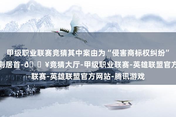 甲级职业联赛竞猜其中案由为“侵害商标权纠纷”的公告以2611则居首-🔥竞猜大厅-甲级职业联赛-英雄联盟官方网站-腾讯游戏