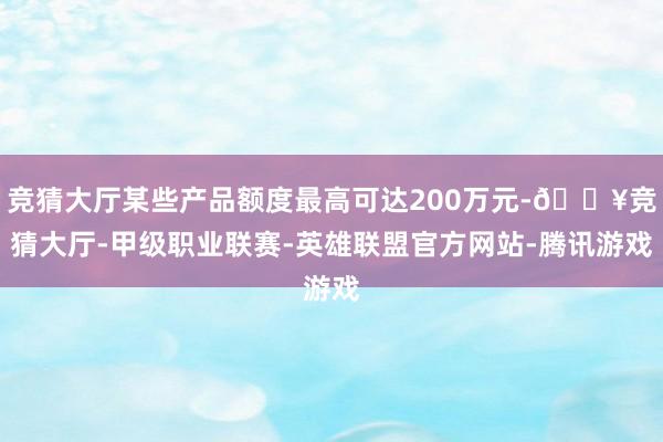 竞猜大厅某些产品额度最高可达200万元-🔥竞猜大厅-甲级职业联赛-英雄联盟官方网站-腾讯游戏