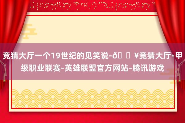 竞猜大厅一个19世纪的见笑说-🔥竞猜大厅-甲级职业联赛-英雄联盟官方网站-腾讯游戏